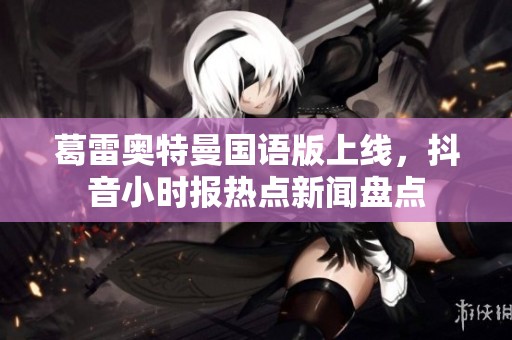 葛雷奧特曼國語版上線，抖音小時(shí)報(bào)熱點(diǎn)新聞盤點(diǎn)