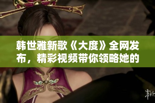 韓世雅新歌《大度》全網(wǎng)發(fā)布，精彩視頻帶你領(lǐng)略她的音樂魅力