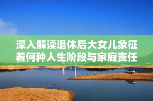 深入解讀退休后大女兒象征著何種人生階段與家庭責(zé)任的轉(zhuǎn)變