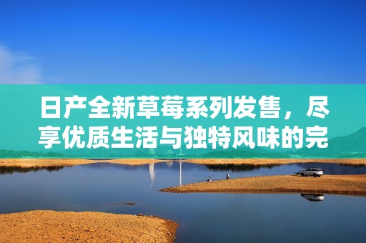 日產(chǎn)全新草莓系列發(fā)售，盡享優(yōu)質(zhì)生活與獨特風(fēng)味的完美結(jié)合