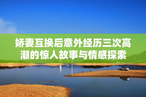 嬌妻互換后意外經(jīng)歷三次高潮的驚人故事與情感探索