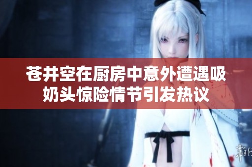 蒼井空在廚房中意外遭遇吸奶頭驚險(xiǎn)情節(jié)引發(fā)熱議