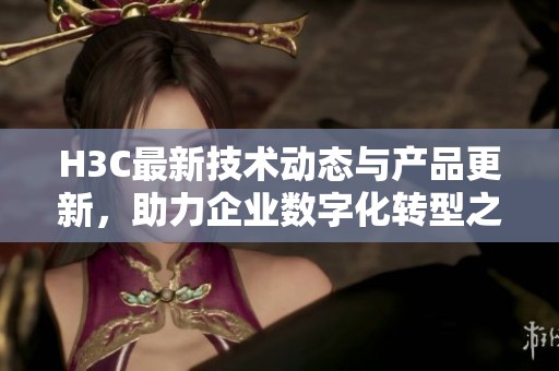 H3C最新技術(shù)動態(tài)與產(chǎn)品更新，助力企業(yè)數(shù)字化轉(zhuǎn)型之路