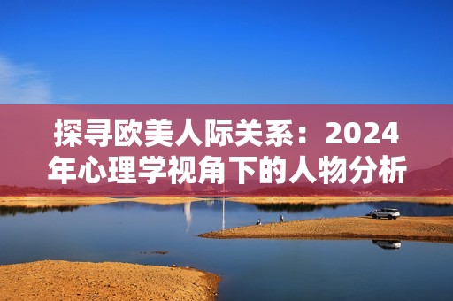 探尋歐美人際關(guān)系：2024年心理學(xué)視角下的人物分析與解讀