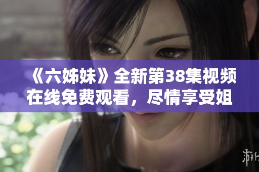 《六姊妹》全新第38集視頻在線免費(fèi)觀看，盡情享受姐妹情深的感人故事