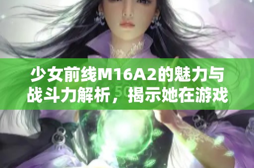 少女前線M16A2的魅力與戰(zhàn)斗力解析，揭示她在游戲中的獨特角色