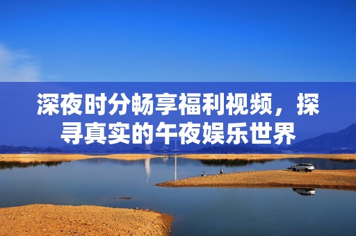 深夜時(shí)分暢享福利視頻，探尋真實(shí)的午夜娛樂世界