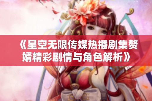《星空無限傳媒熱播劇集贅婿精彩劇情與角色解析》