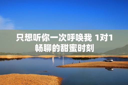 只想聽(tīng)你一次呼喚我 1對(duì)1暢聊的甜蜜時(shí)刻