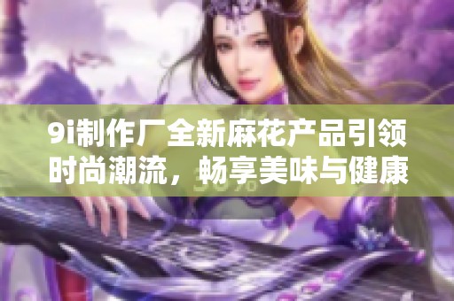 9i制作廠全新麻花產(chǎn)品引領(lǐng)時(shí)尚潮流，暢享美味與健康的完美結(jié)合