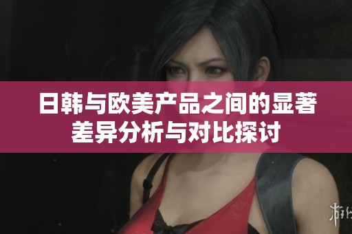 日韓與歐美產(chǎn)品之間的顯著差異分析與對比探討