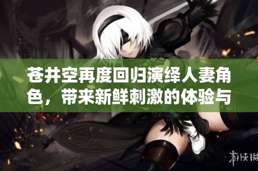 蒼井空再度回歸演繹人妻角色，帶來新鮮刺激的體驗(yàn)與感受