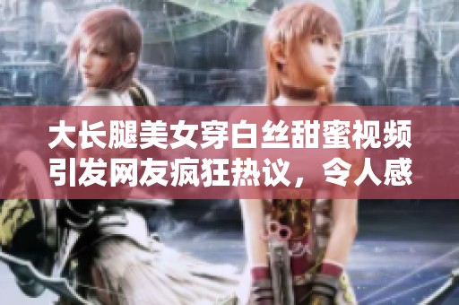 大長腿美女穿白絲甜蜜視頻引發(fā)網(wǎng)友瘋狂熱議，令人感動到流淚
