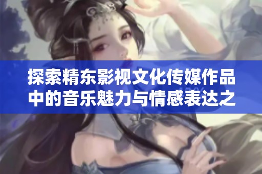探索精東影視文化傳媒作品中的音樂魅力與情感表達(dá)之旅