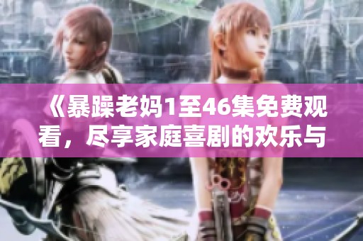 《暴躁老媽1至46集免費觀看，盡享家庭喜劇的歡樂與溫情》