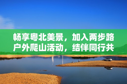 暢享粵北美景，加入兩步路戶外爬山活動，結(jié)伴同行共探自然之美
