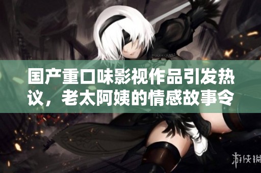 國產(chǎn)重口味影視作品引發(fā)熱議，老太阿姨的情感故事令人深思