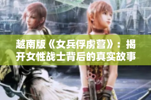 越南版《女兵俘虜營》：揭開女性戰(zhàn)士背后的真實故事與艱辛奮斗
