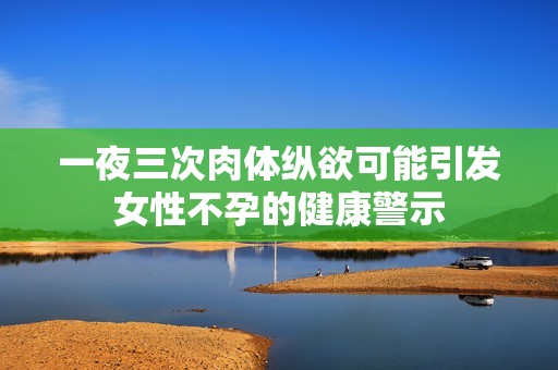 一夜三次肉體縱欲可能引發(fā)女性不孕的健康警示