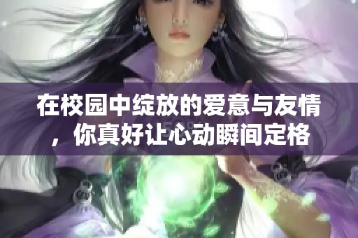 在校園中綻放的愛意與友情，你真好讓心動瞬間定格