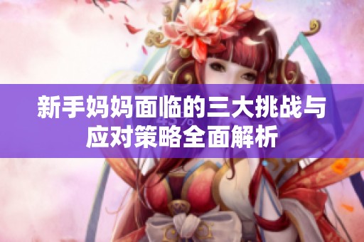 新手媽媽面臨的三大挑戰(zhàn)與應對策略全面解析