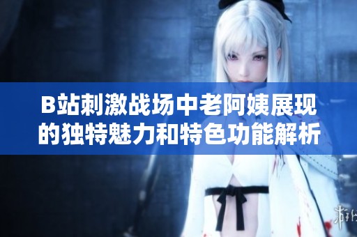 B站刺激戰(zhàn)場中老阿姨展現(xiàn)的獨(dú)特魅力和特色功能解析