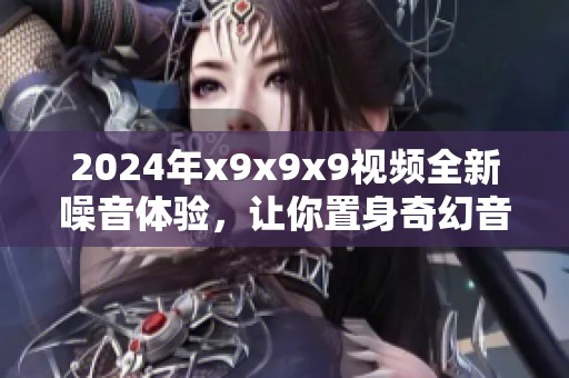 2024年x9x9x9視頻全新噪音體驗(yàn)，讓你置身奇幻音浪世界