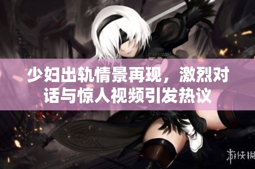 少婦出軌情景再現(xiàn)，激烈對話與驚人視頻引發(fā)熱議