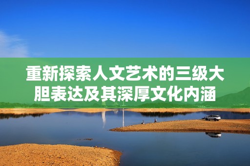 重新探索人文藝術(shù)的三級大膽表達及其深厚文化內(nèi)涵