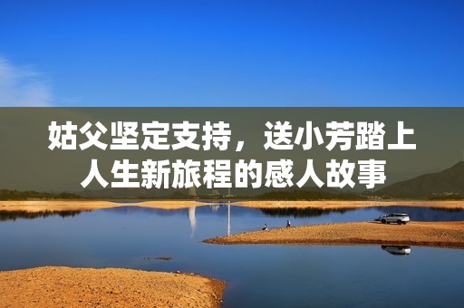 姑父堅定支持，送小芳踏上人生新旅程的感人故事