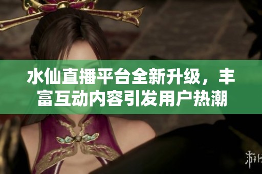 水仙直播平臺全新升級，豐富互動內(nèi)容引發(fā)用戶熱潮