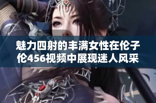 魅力四射的豐滿(mǎn)女性在倫子倫456視頻中展現(xiàn)迷人風(fēng)采