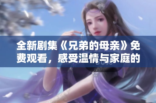 全新劇集《兄弟的母親》免費(fèi)觀看，感受溫情與家庭的溫暖瞬間