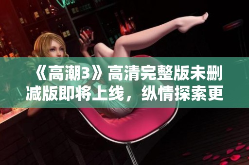 《高潮3》高清完整版未刪減版即將上線，縱情探索更深層次的情感世界