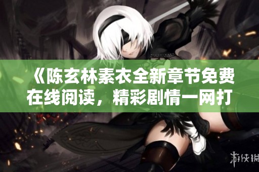 《陳玄林素衣全新章節(jié)免費在線閱讀，精彩劇情一網(wǎng)打盡》