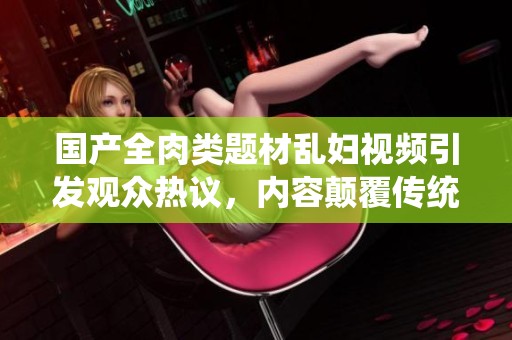 國(guó)產(chǎn)全肉類題材亂婦視頻引發(fā)觀眾熱議，內(nèi)容顛覆傳統(tǒng)觀念