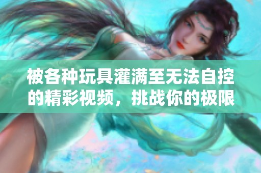 被各種玩具灌滿(mǎn)至無(wú)法自控的精彩視頻，挑戰(zhàn)你的極限體驗(yàn)