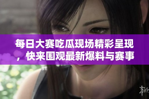 每日大賽吃瓜現(xiàn)場精彩呈現(xiàn)，快來圍觀最新爆料與賽事快訊！