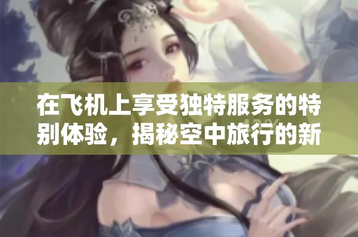 在飛機上享受獨特服務(wù)的特別體驗，揭秘空中旅行的新方式