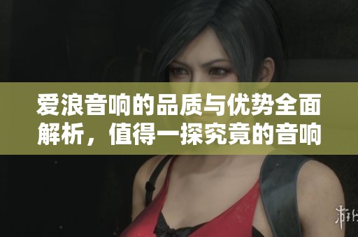 愛浪音響的品質(zhì)與優(yōu)勢全面解析，值得一探究竟的音響選擇