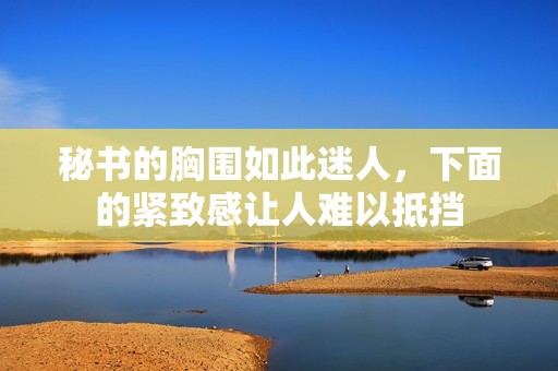 秘書的胸圍如此迷人,下面的緊致感讓人難以抵擋 秘書的胸圍如此迷人,下面的緊致感讓人難以抵擋