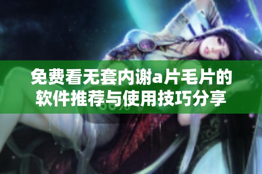 免費看無套內(nèi)謝a片毛片的軟件推薦與使用技巧分享