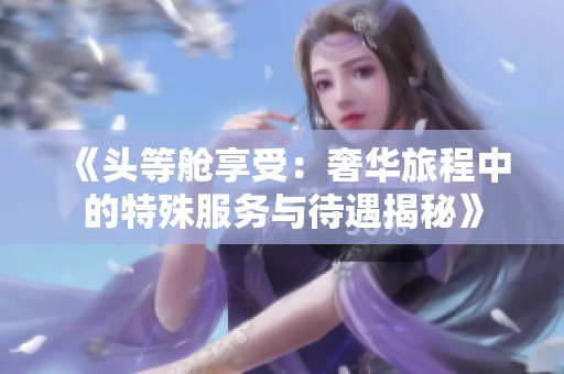 《頭等艙享受：奢華旅程中的特殊服務(wù)與待遇揭秘》