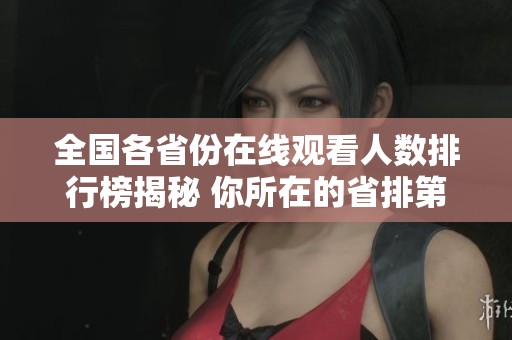 全國(guó)各省份在線觀看人數(shù)排行榜揭秘 你所在的省排第幾位
