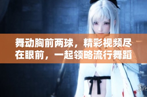 舞動(dòng)胸前兩球，精彩視頻盡在眼前，一起領(lǐng)略流行舞蹈魅力！