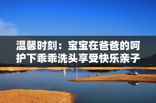 溫馨時(shí)刻：寶寶在爸爸的呵護(hù)下乖乖洗頭享受快樂親子時(shí)光
