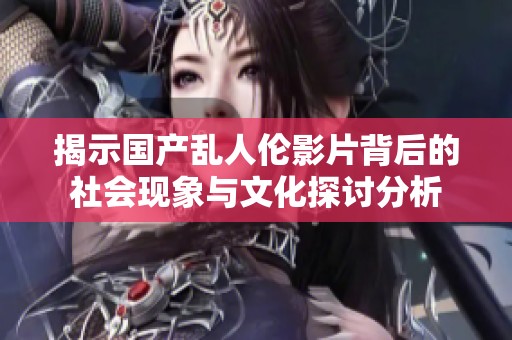 揭示國產亂人倫影片背后的社會現(xiàn)象與文化探討分析