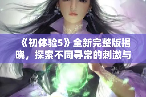 《初體驗(yàn)5》全新完整版揭曉，探索不同尋常的刺激與情感共鳴之旅