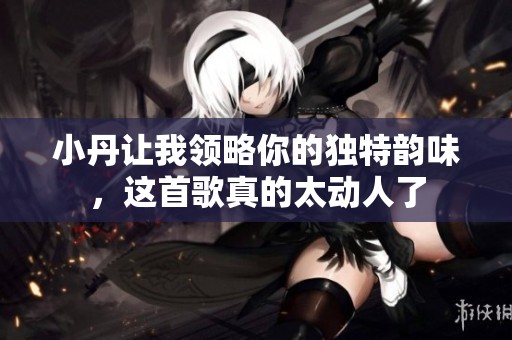 小丹讓我領(lǐng)略你的獨(dú)特韻味，這首歌真的太動(dòng)人了