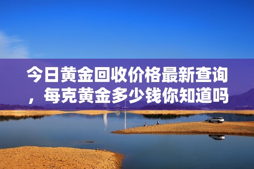 今日黃金回收價格最新查詢，每克黃金多少錢你知道嗎